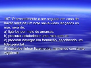 197. O procedimento a ser seguido em caso de197. O procedimento a ser seguido em caso de
haver mais de um bote salva-vidas lançados nohaver mais de um bote salva-vidas lançados no
mar, será de:mar, será de:
a) ligá-los por meio de amarras.a) ligá-los por meio de amarras.
b) procurar estabelecer uma rota comumb) procurar estabelecer uma rota comum
c) procurar navegar em formação, escolhendo umc) procurar navegar em formação, escolhendo um
líder para tal.líder para tal.
d) deixá-los flutuar livremente, mantendo constanted) deixá-los flutuar livremente, mantendo constante
vigilância.vigilância.
 