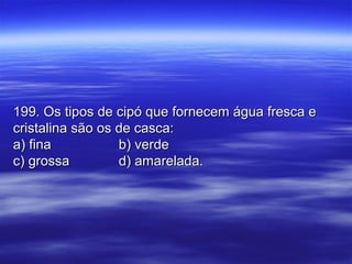 199. Os tipos de cipó que fornecem água fresca e199. Os tipos de cipó que fornecem água fresca e
cristalina são os de casca:cristalina são os de casca:
a) finaa) fina b) verdeb) verde
c) grossac) grossa d) amarelada.d) amarelada.
 