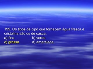 199. Os tipos de cipó que fornecem água fresca e199. Os tipos de cipó que fornecem água fresca e
cristalina são os de casca:cristalina são os de casca:
a) finaa) fina b) verdeb) verde
c) grossac) grossa d) amarelada.d) amarelada.
 