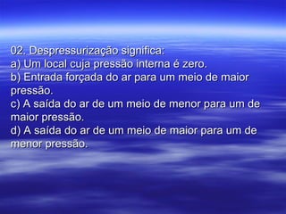 02. Despressurização significa:02. Despressurização significa:
a) Um local cuja pressão interna é zero.a) Um local cuja pressão interna é zero.
b) Entrada forçada do ar para um meio de maiorb) Entrada forçada do ar para um meio de maior
pressão.pressão.
c) A saída do ar de um meio de menor para um dec) A saída do ar de um meio de menor para um de
maior pressão.maior pressão.
d) A saída do ar de um meio de maior para um ded) A saída do ar de um meio de maior para um de
menor pressão.menor pressão.
 