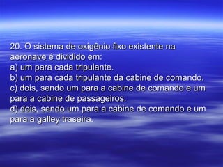 20. O sistema de oxigênio fixo existente na20. O sistema de oxigênio fixo existente na
aeronave é dividido em:aeronave é dividido em:
a) um para cada tripulante.a) um para cada tripulante.
b) um para cada tripulante da cabine de comando.b) um para cada tripulante da cabine de comando.
c) dois, sendo um para a cabine de comando e umc) dois, sendo um para a cabine de comando e um
para a cabine de passageiros.para a cabine de passageiros.
d) dois, sendo um para a cabine de comando e umd) dois, sendo um para a cabine de comando e um
para a galley traseira.para a galley traseira.
 