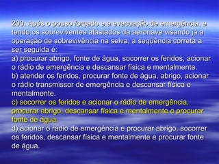 200. Após o pouso forçado e a evacuação de emergência, e200. Após o pouso forçado e a evacuação de emergência, e
tendo os sobreviventes afastados da aeronave visando já atendo os sobreviventes afastados da aeronave visando já a
operação de sobrevivência na selva, a seqüência correta aoperação de sobrevivência na selva, a seqüência correta a
ser seguida é:ser seguida é:
a) procurar abrigo, fonte de água, socorrer os feridos, acionara) procurar abrigo, fonte de água, socorrer os feridos, acionar
o rádio de emergência e descansar física e mentalmente.o rádio de emergência e descansar física e mentalmente.
b) atender os feridos, procurar fonte de água, abrigo, acionarb) atender os feridos, procurar fonte de água, abrigo, acionar
o rádio transmissor de emergência e descansar física eo rádio transmissor de emergência e descansar física e
mentalmente.mentalmente.
c) socorrer os feridos e acionar o rádio de emergência,c) socorrer os feridos e acionar o rádio de emergência,
procurar abrigo, descansar física e mentalmente e procurarprocurar abrigo, descansar física e mentalmente e procurar
fonte de água.fonte de água.
d) acionar o rádio de emergência e procurar abrigo, socorrerd) acionar o rádio de emergência e procurar abrigo, socorrer
os feridos, descansar física e mentalmente e procurar fonteos feridos, descansar física e mentalmente e procurar fonte
de água.de água.
 
