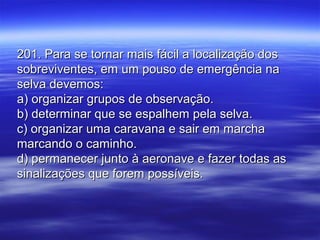 201. Para se tornar mais fácil a localização dos201. Para se tornar mais fácil a localização dos
sobreviventes, em um pouso de emergência nasobreviventes, em um pouso de emergência na
selva devemos:selva devemos:
a) organizar grupos de observação.a) organizar grupos de observação.
b) determinar que se espalhem pela selva.b) determinar que se espalhem pela selva.
c) organizar uma caravana e sair em marchac) organizar uma caravana e sair em marcha
marcando o caminho.marcando o caminho.
d) permanecer junto à aeronave e fazer todas asd) permanecer junto à aeronave e fazer todas as
sinalizações que forem possíveis.sinalizações que forem possíveis.
 
