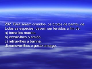 202. Para serem comidos, os brotos de bambu de202. Para serem comidos, os brotos de bambu de
todas as espécies, devem ser fervidos a fim de:todas as espécies, devem ser fervidos a fim de:
a) torna-los macios.a) torna-los macios.
b) extrair-lhes o amido.b) extrair-lhes o amido.
c) retirar-lhes a bainha.c) retirar-lhes a bainha.
d) remover-lhes o gosto amargo.d) remover-lhes o gosto amargo.
 