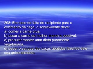 203. Em caso de falta do recipiente para o203. Em caso de falta do recipiente para o
cozimento da caça, o sobrevivente deve:cozimento da caça, o sobrevivente deve:
a) comer a carne crua.a) comer a carne crua.
b) assar a carne da melhor maneira possível.b) assar a carne da melhor maneira possível.
c) procurar manter uma dieta puramentec) procurar manter uma dieta puramente
vegetariana.vegetariana.
d) beber o sangue das caças abatidas fazendo deled) beber o sangue das caças abatidas fazendo dele
seu único alimento.seu único alimento.
 