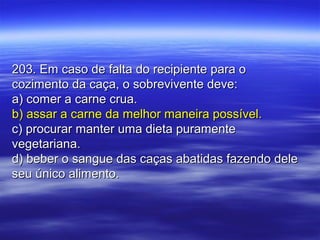 203. Em caso de falta do recipiente para o203. Em caso de falta do recipiente para o
cozimento da caça, o sobrevivente deve:cozimento da caça, o sobrevivente deve:
a) comer a carne crua.a) comer a carne crua.
b) assar a carne da melhor maneira possível.b) assar a carne da melhor maneira possível.
c) procurar manter uma dieta puramentec) procurar manter uma dieta puramente
vegetariana.vegetariana.
d) beber o sangue das caças abatidas fazendo deled) beber o sangue das caças abatidas fazendo dele
seu único alimento.seu único alimento.
 