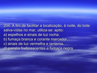 204. A fim de facilitar a localização, à noite, do bote204. A fim de facilitar a localização, à noite, do bote
salva-vidas no mar, utiliza-se: apito:salva-vidas no mar, utiliza-se: apito:
a) espelhos e sinais de luz rocha.a) espelhos e sinais de luz rocha.
b) fumaça branca e corante marcador.b) fumaça branca e corante marcador.
c) sinais de luz vermelha e lanterna.c) sinais de luz vermelha e lanterna.
d) painéis fosforescentes e fumaça negra.d) painéis fosforescentes e fumaça negra.
 