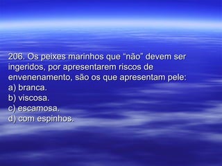 206. Os peixes marinhos que “não” devem ser206. Os peixes marinhos que “não” devem ser
ingeridos, por apresentarem riscos deingeridos, por apresentarem riscos de
envenenamento, são os que apresentam pele:envenenamento, são os que apresentam pele:
a) branca.a) branca.
b) viscosa.b) viscosa.
c) escamosa.c) escamosa.
d) com espinhos.d) com espinhos.
 
