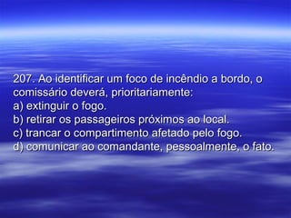207. Ao identificar um foco de incêndio a bordo, o207. Ao identificar um foco de incêndio a bordo, o
comissário deverá, prioritariamente:comissário deverá, prioritariamente:
a) extinguir o fogo.a) extinguir o fogo.
b) retirar os passageiros próximos ao local.b) retirar os passageiros próximos ao local.
c) trancar o compartimento afetado pelo fogo.c) trancar o compartimento afetado pelo fogo.
d) comunicar ao comandante, pessoalmente, o fato.d) comunicar ao comandante, pessoalmente, o fato.
 
