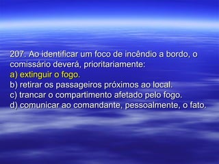 207. Ao identificar um foco de incêndio a bordo, o207. Ao identificar um foco de incêndio a bordo, o
comissário deverá, prioritariamente:comissário deverá, prioritariamente:
a) extinguir o fogo.a) extinguir o fogo.
b) retirar os passageiros próximos ao local.b) retirar os passageiros próximos ao local.
c) trancar o compartimento afetado pelo fogo.c) trancar o compartimento afetado pelo fogo.
d) comunicar ao comandante, pessoalmente, o fato.d) comunicar ao comandante, pessoalmente, o fato.
 