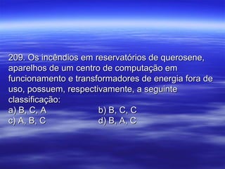 209. Os incêndios em reservatórios de querosene,209. Os incêndios em reservatórios de querosene,
aparelhos de um centro de computação emaparelhos de um centro de computação em
funcionamento e transformadores de energia fora defuncionamento e transformadores de energia fora de
uso, possuem, respectivamente, a seguinteuso, possuem, respectivamente, a seguinte
classificação:classificação:
a) B, C, Aa) B, C, A b) B, C, Cb) B, C, C
c) A, B, Cc) A, B, C d) B, A, Cd) B, A, C
 