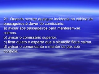 21. Quando ocorrer qualquer incidente na cabine de21. Quando ocorrer qualquer incidente na cabine de
passageiros é dever do comissário:passageiros é dever do comissário:
a) avisar aos passageiros para manterem-sea) avisar aos passageiros para manterem-se
calmos.calmos.
b) avisar o comissário superior.b) avisar o comissário superior.
c) ficar quieto e esperar que a situação fique calma.c) ficar quieto e esperar que a situação fique calma.
d) avisar o comandante e manter os pax sobd) avisar o comandante e manter os pax sob
controle.controle.
 