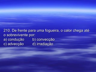 210. De frente para uma fogueira, o calor chega até210. De frente para uma fogueira, o calor chega até
o sobrevivente por:o sobrevivente por:
a) conduçãoa) condução b) convecçãob) convecção
c) advecçãoc) advecção d) irradiaçãod) irradiação
 