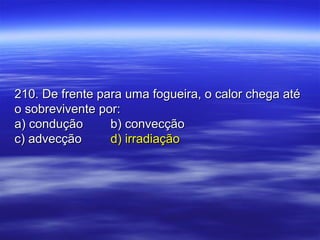 210. De frente para uma fogueira, o calor chega até210. De frente para uma fogueira, o calor chega até
o sobrevivente por:o sobrevivente por:
a) conduçãoa) condução b) convecçãob) convecção
c) advecçãoc) advecção d) irradiaçãod) irradiação
 