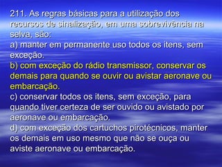 211. As regras básicas para a utilização dos211. As regras básicas para a utilização dos
recursos de sinalização, em uma sobrevivência narecursos de sinalização, em uma sobrevivência na
selva, são:selva, são:
a) manter em permanente uso todos os itens, sema) manter em permanente uso todos os itens, sem
exceção.exceção.
b) com exceção do rádio transmissor, conservar osb) com exceção do rádio transmissor, conservar os
demais para quando se ouvir ou avistar aeronave oudemais para quando se ouvir ou avistar aeronave ou
embarcação.embarcação.
c) conservar todos os itens, sem exceção, parac) conservar todos os itens, sem exceção, para
quando tiver certeza de ser ouvido ou avistado porquando tiver certeza de ser ouvido ou avistado por
aeronave ou embarcação.aeronave ou embarcação.
d) com exceção dos cartuchos pirotécnicos, manterd) com exceção dos cartuchos pirotécnicos, manter
os demais em uso mesmo que não se ouça ouos demais em uso mesmo que não se ouça ou
aviste aeronave ou embarcação.aviste aeronave ou embarcação.
 
