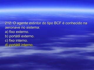 212. O agente extintor do tipo BCF é conhecido na212. O agente extintor do tipo BCF é conhecido na
aeronave no sistema:aeronave no sistema:
a) fixo externo.a) fixo externo.
b) portátil externo.b) portátil externo.
c) fixo interno.c) fixo interno.
d) portátil interno.d) portátil interno.
 