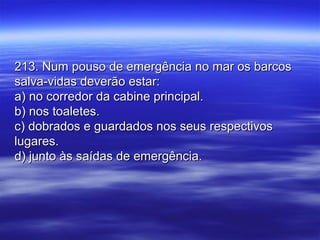 213. Num pouso de emergência no mar os barcos213. Num pouso de emergência no mar os barcos
salva-vidas deverão estar:salva-vidas deverão estar:
a) no corredor da cabine principal.a) no corredor da cabine principal.
b) nos toaletes.b) nos toaletes.
c) dobrados e guardados nos seus respectivosc) dobrados e guardados nos seus respectivos
lugares.lugares.
d) junto às saídas de emergência.d) junto às saídas de emergência.
 