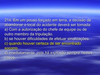 214. Em um pouso forçado em terra, a decisão de214. Em um pouso forçado em terra, a decisão de
abandonar o local do acidente deverá ser tomada:abandonar o local do acidente deverá ser tomada:
a) Com a autorização do chefe de equipe ou dea) Com a autorização do chefe de equipe ou de
outro membro da tripulação.outro membro da tripulação.
b) se houver dificuldades de efetuar sinalizações.b) se houver dificuldades de efetuar sinalizações.
c) quando houver certeza de ser encontradoc) quando houver certeza de ser encontrado
socorro.socorro.
d) imediatamente, pois há explosão sempre nestesd) imediatamente, pois há explosão sempre nestes
casos.casos.
 