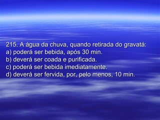 215. A água da chuva, quando retirada do gravatá:215. A água da chuva, quando retirada do gravatá:
a) poderá ser bebida, após 30 min.a) poderá ser bebida, após 30 min.
b) deverá ser coada e purificada.b) deverá ser coada e purificada.
c) poderá ser bebida imediatamente.c) poderá ser bebida imediatamente.
d) deverá ser fervida, por, pelo menos, 10 min.d) deverá ser fervida, por, pelo menos, 10 min.
 