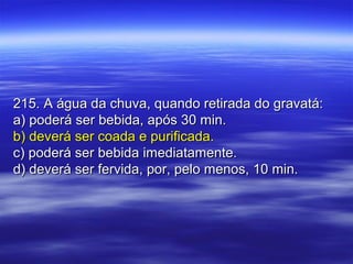 215. A água da chuva, quando retirada do gravatá:215. A água da chuva, quando retirada do gravatá:
a) poderá ser bebida, após 30 min.a) poderá ser bebida, após 30 min.
b) deverá ser coada e purificada.b) deverá ser coada e purificada.
c) poderá ser bebida imediatamente.c) poderá ser bebida imediatamente.
d) deverá ser fervida, por, pelo menos, 10 min.d) deverá ser fervida, por, pelo menos, 10 min.
 