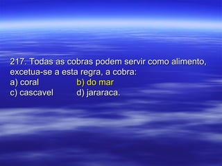 217. Todas as cobras podem servir como alimento,217. Todas as cobras podem servir como alimento,
excetua-se a esta regra, a cobra:excetua-se a esta regra, a cobra:
a) corala) coral b) do marb) do mar
c) cascavelc) cascavel d) jararaca.d) jararaca.
 