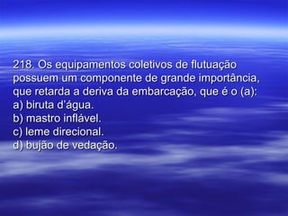 218. Os equipamentos coletivos de flutuação218. Os equipamentos coletivos de flutuação
possuem um componente de grande importância,possuem um componente de grande importância,
que retarda a deriva da embarcação, que é o (a):que retarda a deriva da embarcação, que é o (a):
a) biruta d’água.a) biruta d’água.
b) mastro inflável.b) mastro inflável.
c) leme direcional.c) leme direcional.
d) bujão de vedação.d) bujão de vedação.
 