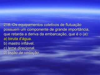 218. Os equipamentos coletivos de flutuação218. Os equipamentos coletivos de flutuação
possuem um componente de grande importância,possuem um componente de grande importância,
que retarda a deriva da embarcação, que é o (a):que retarda a deriva da embarcação, que é o (a):
a) biruta d’água.a) biruta d’água.
b) mastro inflável.b) mastro inflável.
c) leme direcional.c) leme direcional.
d) bujão de vedação.d) bujão de vedação.
 