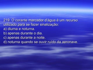 219. O corante marcador d’água é um recurso219. O corante marcador d’água é um recurso
utilizado para se fazer sinalização:utilizado para se fazer sinalização:
a) diurna e noturna.a) diurna e noturna.
b) apenas durante o dia.b) apenas durante o dia.
c) apenas durante a noite.c) apenas durante a noite.
d) noturna quando se ouvir ruído da aeronave.d) noturna quando se ouvir ruído da aeronave.
 