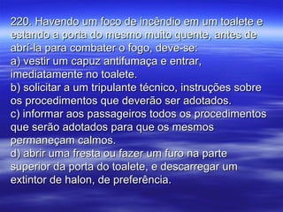 220. Havendo um foco de incêndio em um toalete e220. Havendo um foco de incêndio em um toalete e
estando a porta do mesmo muito quente, antes deestando a porta do mesmo muito quente, antes de
abrí-la para combater o fogo, deve-se:abrí-la para combater o fogo, deve-se:
a) vestir um capuz antifumaça e entrar,a) vestir um capuz antifumaça e entrar,
imediatamente no toalete.imediatamente no toalete.
b) solicitar a um tripulante técnico, instruções sobreb) solicitar a um tripulante técnico, instruções sobre
os procedimentos que deverão ser adotados.os procedimentos que deverão ser adotados.
c) informar aos passageiros todos os procedimentosc) informar aos passageiros todos os procedimentos
que serão adotados para que os mesmosque serão adotados para que os mesmos
permaneçam calmos.permaneçam calmos.
d) abrir uma fresta ou fazer um furo na parted) abrir uma fresta ou fazer um furo na parte
superior da porta do toalete, e descarregar umsuperior da porta do toalete, e descarregar um
extintor de halon, de preferência.extintor de halon, de preferência.
 
