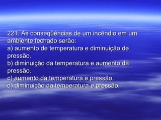 221. As conseqüências de um incêndio em um221. As conseqüências de um incêndio em um
ambiente fechado serão:ambiente fechado serão:
a) aumento de temperatura e diminuição dea) aumento de temperatura e diminuição de
pressão.pressão.
b) diminuição da temperatura e aumento dab) diminuição da temperatura e aumento da
pressão.pressão.
c) aumento da temperatura e pressão.c) aumento da temperatura e pressão.
d) diminuição da temperatura e pressão.d) diminuição da temperatura e pressão.
 