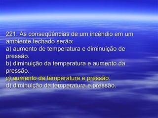 221. As conseqüências de um incêndio em um221. As conseqüências de um incêndio em um
ambiente fechado serão:ambiente fechado serão:
a) aumento de temperatura e diminuição dea) aumento de temperatura e diminuição de
pressão.pressão.
b) diminuição da temperatura e aumento dab) diminuição da temperatura e aumento da
pressão.pressão.
c) aumento da temperatura e pressão.c) aumento da temperatura e pressão.
d) diminuição da temperatura e pressão.d) diminuição da temperatura e pressão.
 