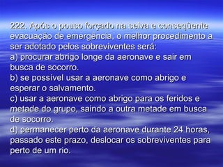 222. Após o pouso forçado na selva e conseqüente222. Após o pouso forçado na selva e conseqüente
evacuação de emergência, o melhor procedimento aevacuação de emergência, o melhor procedimento a
ser adotado pelos sobreviventes será:ser adotado pelos sobreviventes será:
a) procurar abrigo longe da aeronave e sair ema) procurar abrigo longe da aeronave e sair em
busca de socorro.busca de socorro.
b) se possível usar a aeronave como abrigo eb) se possível usar a aeronave como abrigo e
esperar o salvamento.esperar o salvamento.
c) usar a aeronave como abrigo para os feridos ec) usar a aeronave como abrigo para os feridos e
metade do grupo, saindo a outra metade em buscametade do grupo, saindo a outra metade em busca
de socorro.de socorro.
d) permanecer perto da aeronave durante 24 horas,d) permanecer perto da aeronave durante 24 horas,
passado este prazo, deslocar os sobreviventes parapassado este prazo, deslocar os sobreviventes para
perto de um rio.perto de um rio.
 
