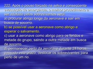 222. Após o pouso forçado na selva e conseqüente222. Após o pouso forçado na selva e conseqüente
evacuação de emergência, o melhor procedimento aevacuação de emergência, o melhor procedimento a
ser adotado pelos sobreviventes será:ser adotado pelos sobreviventes será:
a) procurar abrigo longe da aeronave e sair ema) procurar abrigo longe da aeronave e sair em
busca de socorro.busca de socorro.
b) se possível usar a aeronave como abrigo eb) se possível usar a aeronave como abrigo e
esperar o salvamento.esperar o salvamento.
c) usar a aeronave como abrigo para os feridos ec) usar a aeronave como abrigo para os feridos e
metade do grupo, saindo a outra metade em buscametade do grupo, saindo a outra metade em busca
de socorro.de socorro.
d) permanecer perto da aeronave durante 24 horas,d) permanecer perto da aeronave durante 24 horas,
passado este prazo, deslocar os sobreviventes parapassado este prazo, deslocar os sobreviventes para
perto de um rio.perto de um rio.
 