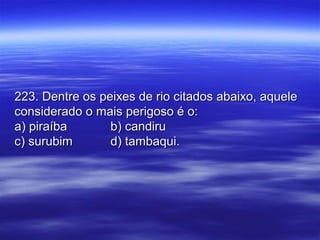 223. Dentre os peixes de rio citados abaixo, aquele223. Dentre os peixes de rio citados abaixo, aquele
considerado o mais perigoso é o:considerado o mais perigoso é o:
a) piraíbaa) piraíba b) candirub) candiru
c) surubimc) surubim d) tambaqui.d) tambaqui.
 