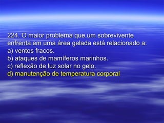 224. O maior problema que um sobrevivente224. O maior problema que um sobrevivente
enfrenta em uma área gelada está relacionado a:enfrenta em uma área gelada está relacionado a:
a) ventos fracos.a) ventos fracos.
b) ataques de mamíferos marinhos.b) ataques de mamíferos marinhos.
c) reflexão de luz solar no gelo.c) reflexão de luz solar no gelo.
d) manutenção de temperatura corporald) manutenção de temperatura corporal
 