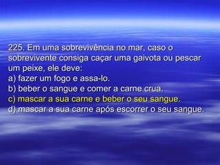 225. Em uma sobrevivência no mar, caso o225. Em uma sobrevivência no mar, caso o
sobrevivente consiga caçar uma gaivota ou pescarsobrevivente consiga caçar uma gaivota ou pescar
um peixe, ele deve:um peixe, ele deve:
a) fazer um fogo e assa-lo.a) fazer um fogo e assa-lo.
b) beber o sangue e comer a carne crua.b) beber o sangue e comer a carne crua.
c) mascar a sua carne e beber o seu sangue.c) mascar a sua carne e beber o seu sangue.
d) mascar a sua carne após escorrer o seu sangue.d) mascar a sua carne após escorrer o seu sangue.
 