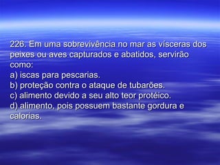 226. Em uma sobrevivência no mar as vísceras dos226. Em uma sobrevivência no mar as vísceras dos
peixes ou aves capturados e abatidos, servirãopeixes ou aves capturados e abatidos, servirão
como:como:
a) iscas para pescarias.a) iscas para pescarias.
b) proteção contra o ataque de tubarões.b) proteção contra o ataque de tubarões.
c) alimento devido a seu alto teor protéico.c) alimento devido a seu alto teor protéico.
d) alimento, pois possuem bastante gordura ed) alimento, pois possuem bastante gordura e
calorias.calorias.
 