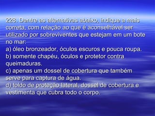 228. Dentre as alternativas abaixo, indique a mais228. Dentre as alternativas abaixo, indique a mais
correta, com relação ao que é aconselhável sercorreta, com relação ao que é aconselhável ser
utilizado por sobreviventes que estejam em um boteutilizado por sobreviventes que estejam em um bote
no mar:no mar:
a) óleo bronzeador, óculos escuros e pouca roupa.a) óleo bronzeador, óculos escuros e pouca roupa.
b) somente chapéu, óculos e protetor contrab) somente chapéu, óculos e protetor contra
queimaduras.queimaduras.
c) apenas um dossel de cobertura que tambémc) apenas um dossel de cobertura que também
serve para captura de água.serve para captura de água.
d) toldo de proteção lateral, dossel de cobertura ed) toldo de proteção lateral, dossel de cobertura e
vestimenta que cubra todo o corpo.vestimenta que cubra todo o corpo.
 