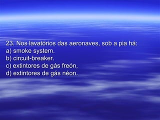 23. Nos lavatórios das aeronaves, sob a pia há:23. Nos lavatórios das aeronaves, sob a pia há:
a) smoke system.a) smoke system.
b) circuit-breaker.b) circuit-breaker.
c) extintores de gás freón,c) extintores de gás freón,
d) extintores de gás néon.d) extintores de gás néon.
 