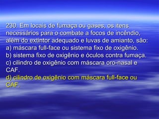 230. Em locais de fumaça ou gases, os itens230. Em locais de fumaça ou gases, os itens
necessários para o combate a focos de incêndio,necessários para o combate a focos de incêndio,
além do extintor adequado e luvas de amianto, são:além do extintor adequado e luvas de amianto, são:
a) máscara full-face ou sistema fixo de oxigênio.a) máscara full-face ou sistema fixo de oxigênio.
b) sistema fixo de oxigênio e óculos contra fumaça.b) sistema fixo de oxigênio e óculos contra fumaça.
c) cilindro de oxigênio com máscara oro-nasal ec) cilindro de oxigênio com máscara oro-nasal e
CAF.CAF.
d) cilindro de oxigênio com máscara full-face oud) cilindro de oxigênio com máscara full-face ou
CAF.CAF.
 