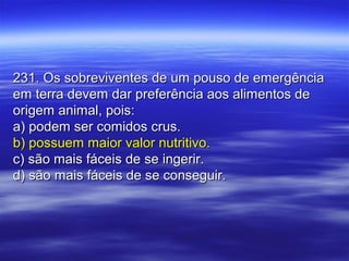 231. Os sobreviventes de um pouso de emergência231. Os sobreviventes de um pouso de emergência
em terra devem dar preferência aos alimentos deem terra devem dar preferência aos alimentos de
origem animal, pois:origem animal, pois:
a) podem ser comidos crus.a) podem ser comidos crus.
b) possuem maior valor nutritivo.b) possuem maior valor nutritivo.
c) são mais fáceis de se ingerir.c) são mais fáceis de se ingerir.
d) são mais fáceis de se conseguir.d) são mais fáceis de se conseguir.
 