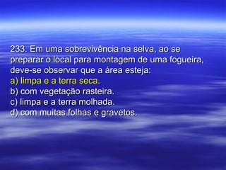 233. Em uma sobrevivência na selva, ao se233. Em uma sobrevivência na selva, ao se
preparar o local para montagem de uma fogueira,preparar o local para montagem de uma fogueira,
deve-se observar que a área esteja:deve-se observar que a área esteja:
a) limpa e a terra seca.a) limpa e a terra seca.
b) com vegetação rasteira.b) com vegetação rasteira.
c) limpa e a terra molhada.c) limpa e a terra molhada.
d) com muitas folhas e gravetos.d) com muitas folhas e gravetos.
 