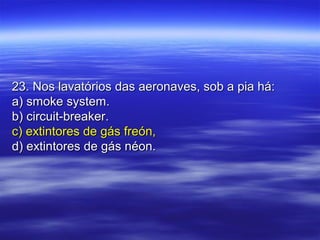 23. Nos lavatórios das aeronaves, sob a pia há:23. Nos lavatórios das aeronaves, sob a pia há:
a) smoke system.a) smoke system.
b) circuit-breaker.b) circuit-breaker.
c) extintores de gás freón,c) extintores de gás freón,
d) extintores de gás néon.d) extintores de gás néon.
 