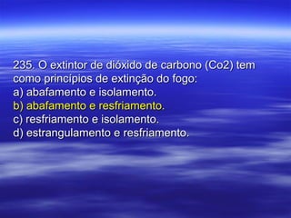 235. O extintor de dióxido de carbono (Co2) tem235. O extintor de dióxido de carbono (Co2) tem
como princípios de extinção do fogo:como princípios de extinção do fogo:
a) abafamento e isolamento.a) abafamento e isolamento.
b) abafamento e resfriamento.b) abafamento e resfriamento.
c) resfriamento e isolamento.c) resfriamento e isolamento.
d) estrangulamento e resfriamento.d) estrangulamento e resfriamento.
 