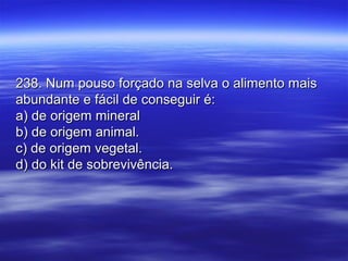 238. Num pouso forçado na selva o alimento mais238. Num pouso forçado na selva o alimento mais
abundante e fácil de conseguir é:abundante e fácil de conseguir é:
a) de origem minerala) de origem mineral
b) de origem animal.b) de origem animal.
c) de origem vegetal.c) de origem vegetal.
d) do kit de sobrevivência.d) do kit de sobrevivência.
 