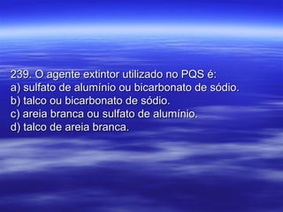 239. O agente extintor utilizado no PQS é:239. O agente extintor utilizado no PQS é:
a) sulfato de alumínio ou bicarbonato de sódio.a) sulfato de alumínio ou bicarbonato de sódio.
b) talco ou bicarbonato de sódio.b) talco ou bicarbonato de sódio.
c) areia branca ou sulfato de alumínio.c) areia branca ou sulfato de alumínio.
d) talco de areia branca.d) talco de areia branca.
 