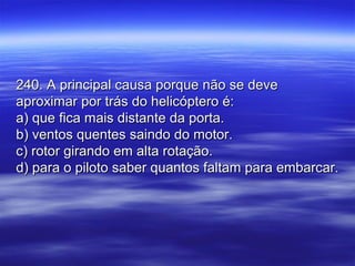 240. A principal causa porque não se deve240. A principal causa porque não se deve
aproximar por trás do helicóptero é:aproximar por trás do helicóptero é:
a) que fica mais distante da porta.a) que fica mais distante da porta.
b) ventos quentes saindo do motor.b) ventos quentes saindo do motor.
c) rotor girando em alta rotação.c) rotor girando em alta rotação.
d) para o piloto saber quantos faltam para embarcar.d) para o piloto saber quantos faltam para embarcar.
 