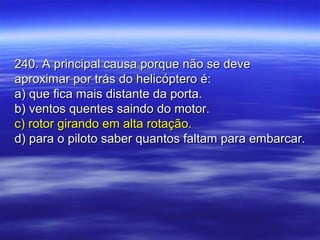 240. A principal causa porque não se deve240. A principal causa porque não se deve
aproximar por trás do helicóptero é:aproximar por trás do helicóptero é:
a) que fica mais distante da porta.a) que fica mais distante da porta.
b) ventos quentes saindo do motor.b) ventos quentes saindo do motor.
c) rotor girando em alta rotação.c) rotor girando em alta rotação.
d) para o piloto saber quantos faltam para embarcar.d) para o piloto saber quantos faltam para embarcar.
 