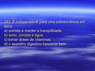 241. É indispensável para uma sobrevivência em241. É indispensável para uma sobrevivência em
terra:terra:
a) comida e manter a tranqüilidade.a) comida e manter a tranqüilidade.
b) sono, comida e água.b) sono, comida e água.
c) tomar doses de vitaminas.c) tomar doses de vitaminas.
d) o aparelho digestivo funcionar bem.d) o aparelho digestivo funcionar bem.
 