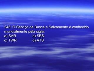 243. O Serviço de Busca e Salvamento é conhecido243. O Serviço de Busca e Salvamento é conhecido
mundialmente pela sigla:mundialmente pela sigla:
a) SARa) SAR b) SBSb) SBS
c) TWRc) TWR d) ATSd) ATS
 
